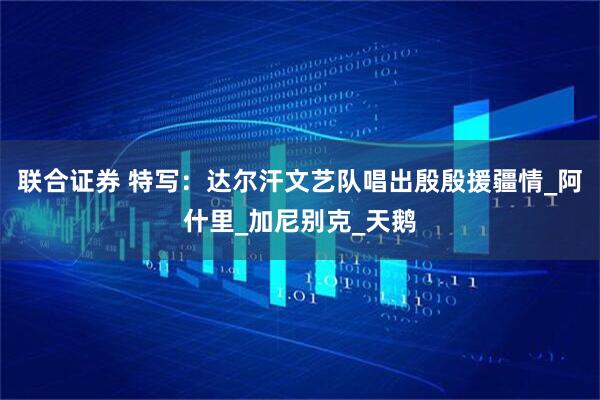 联合证券 特写:达尔汗文艺队唱出殷殷援疆情_阿什里_加尼别克_天鹅
