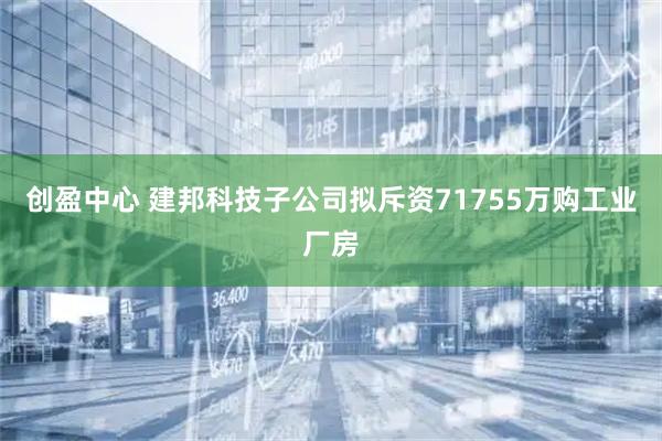 创盈中心 建邦科技子公司拟斥资71755万购工业厂房