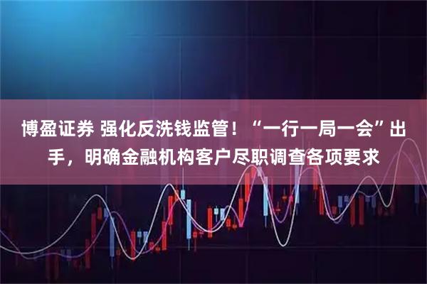 博盈证券 强化反洗钱监管！“一行一局一会”出手，明确金融机构客户尽职调查各项要求