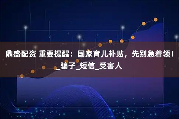 鼎盛配资 重要提醒：国家育儿补贴，先别急着领！_骗子_短信_受害人