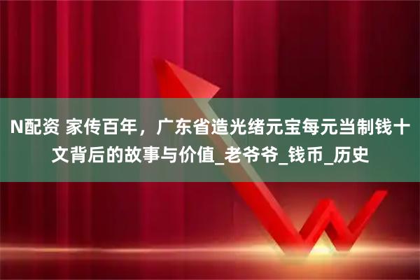 N配资 家传百年，广东省造光绪元宝每元当制钱十文背后的故事与价值_老爷爷_钱币_历史