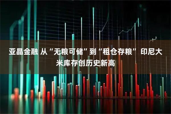 亚晶金融 从“无粮可储”到“租仓存粮” 印尼大米库存创历史新高