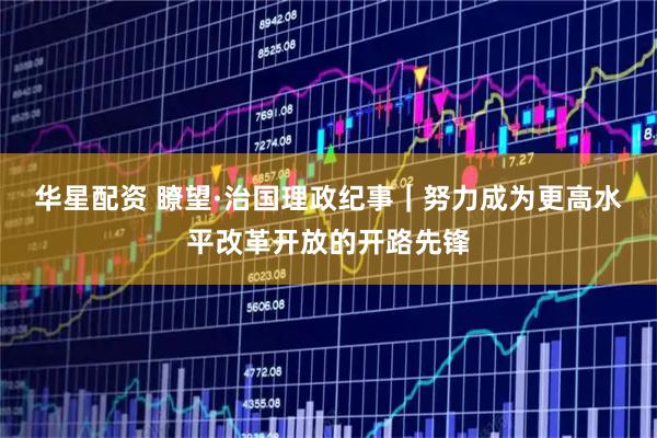 华星配资 瞭望·治国理政纪事｜努力成为更高水平改革开放的开路先锋