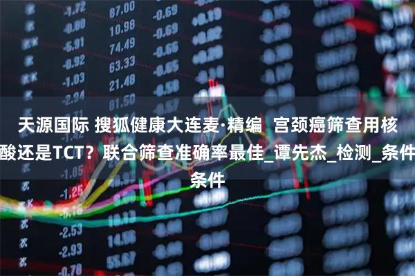天源国际 搜狐健康大连麦·精编  宫颈癌筛查用核酸还是TCT？联合筛查准确率最佳_谭先杰_检测_条件