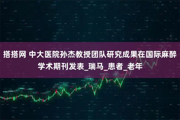 搭搭网 中大医院孙杰教授团队研究成果在国际麻醉学术期刊发表_瑞马_患者_老年