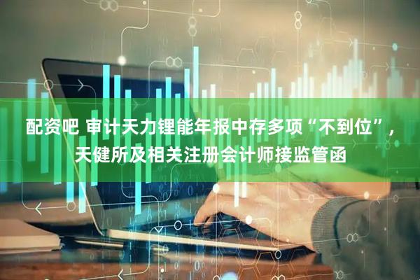 配资吧 审计天力锂能年报中存多项“不到位”，天健所及相关注册会计师接监管函