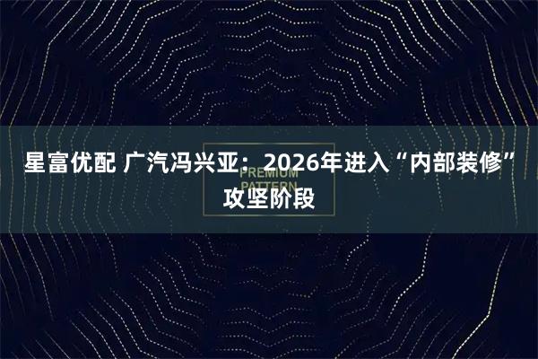 星富优配 广汽冯兴亚：2026年进入“内部装修”攻坚阶段