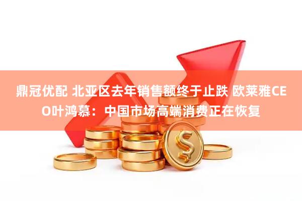 鼎冠优配 北亚区去年销售额终于止跌 欧莱雅CEO叶鸿慕：中国市场高端消费正在恢复