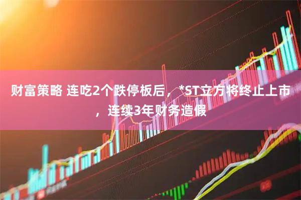财富策略 连吃2个跌停板后，*ST立方将终止上市，连续3年财务造假
