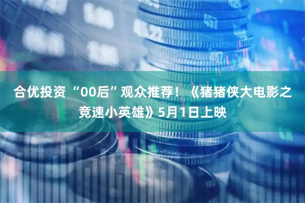 合优投资 “00后”观众推荐！《猪猪侠大电影之竞速小英雄》5月1日上映