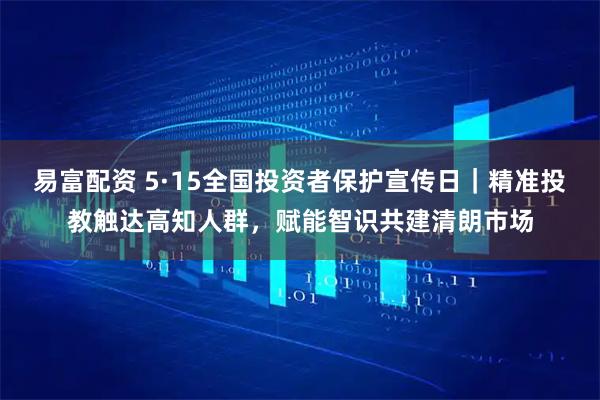 易富配资 5·15全国投资者保护宣传日｜精准投教触达高知人群，赋能智识共建清朗市场