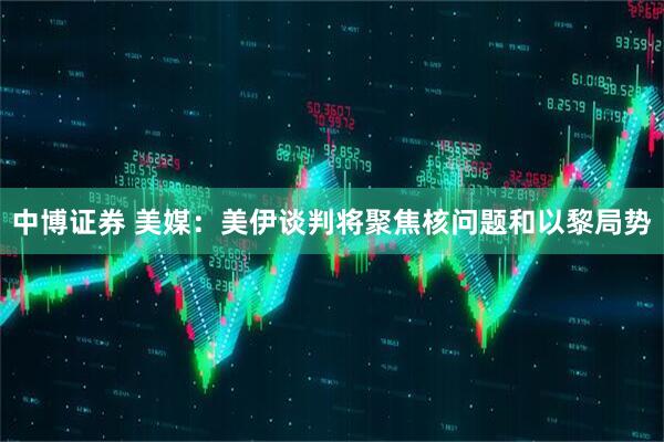 中博证券 美媒：美伊谈判将聚焦核问题和以黎局势