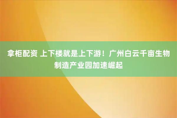 拿柜配资 上下楼就是上下游！广州白云千亩生物制造产业园加速崛起