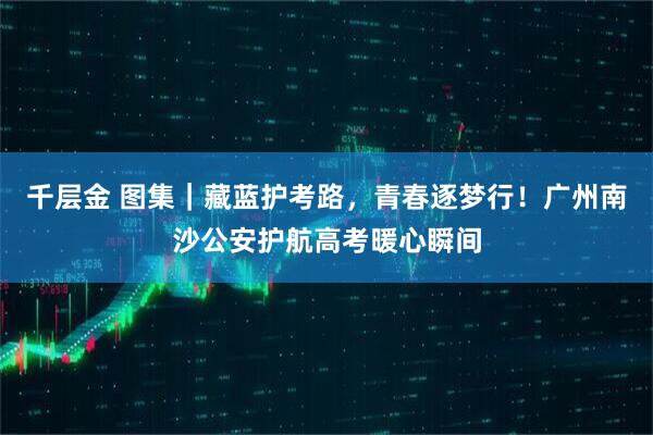 千层金 图集|藏蓝护考路,青春逐梦行!广州南沙公安护航高考暖心瞬间