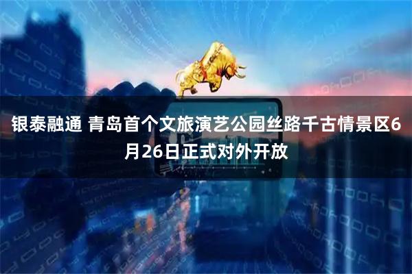 银泰融通 青岛首个文旅演艺公园丝路千古情景区6月26日正式对外开放
