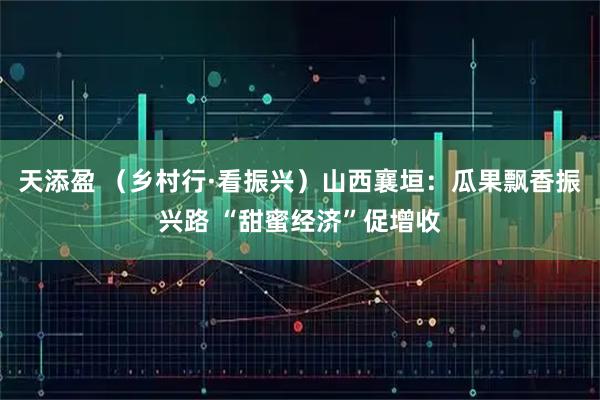 天添盈 (乡村行·看振兴)山西襄垣:瓜果飘香振兴路 “甜蜜经济”促增收
