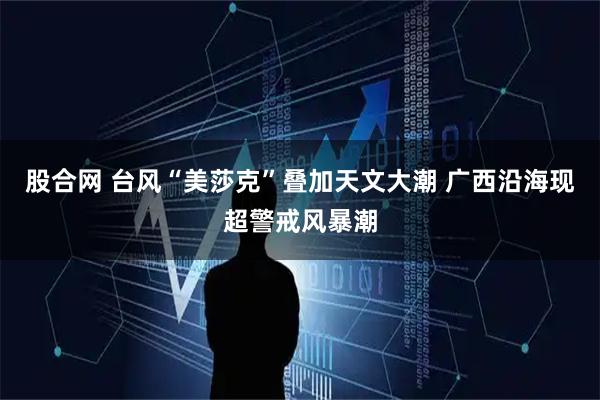 股合网 台风“美莎克”叠加天文大潮 广西沿海现超警戒风暴潮