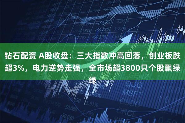 钻石配资 A股收盘：三大指数冲高回落，创业板跌超3%，电力逆势走强，全市场超3800只个股飘绿