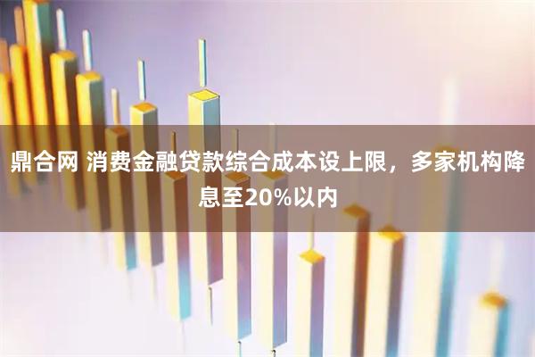 鼎合网 消费金融贷款综合成本设上限，多家机构降息至20%以内