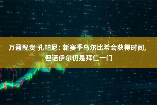 万盈配资 孔帕尼: 新赛季乌尔比希会获得时间, 但诺伊尔仍是拜仁一门