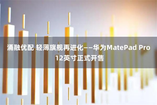 涌融优配 轻薄旗舰再进化——华为MatePad Pro 12英寸正式开售