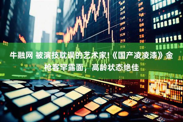 牛融网 被演技耽误的艺术家!《国产凌凌漆》金枪客罕露面，高龄状态绝佳