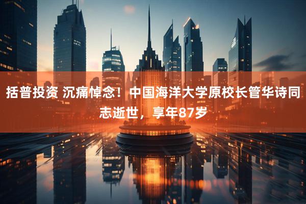 括普投资 沉痛悼念！中国海洋大学原校长管华诗同志逝世，享年87岁